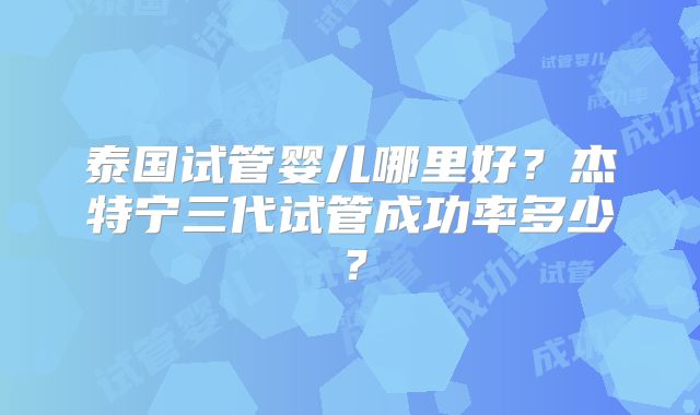 泰国试管婴儿哪里好?杰特宁三代试管成功率多少?