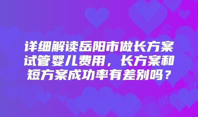 详细解读岳阳市做长方案试管婴儿费用，长方案和短方案成功率有差别吗？