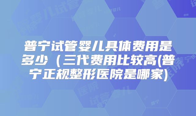 普宁试管婴儿具体费用是多少（三代费用比较高(普宁正规整形医院是哪家)