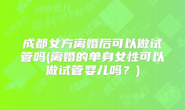 成都女方离婚后可以做试管吗(离婚的单身女性可以做试管婴儿吗?)