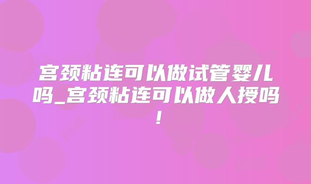 宫颈粘连可以做试管婴儿吗_宫颈粘连可以做人授吗！