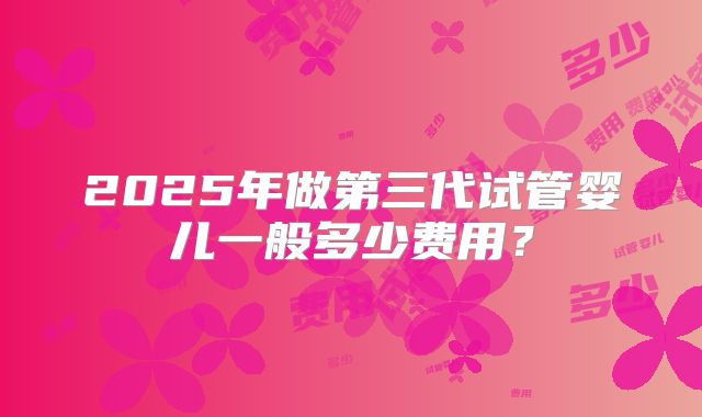 2025年做第三代试管婴儿一般多少费用?