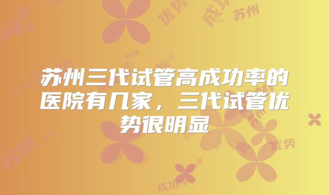 苏州三代试管高成功率的医院有几家,三代试管优势很明显