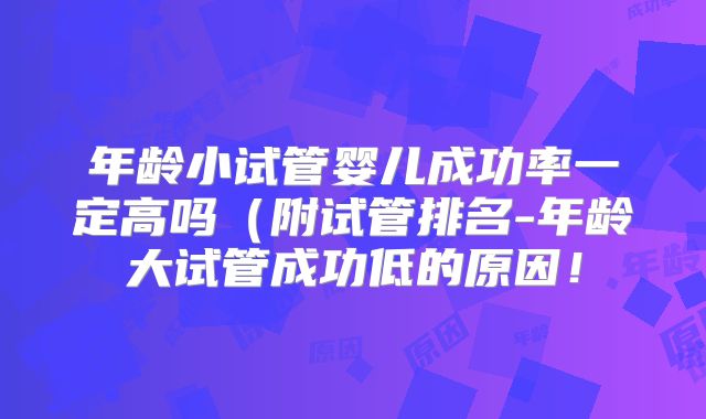 年龄小试管婴儿成功率一定高吗（附试管排名-年龄大试管成功低的原因！