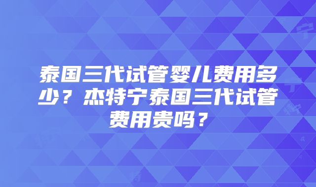 泰国三代试管婴儿费用多少?杰特宁泰国三代试管费用贵吗?