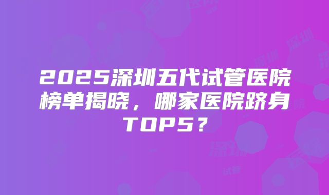 2025深圳五代试管医院榜单揭晓，哪家医院跻身TOP5？