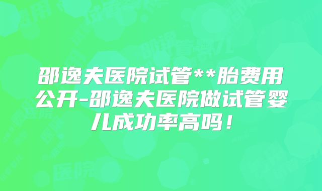 邵逸夫医院试管**胎费用公开-邵逸夫医院做试管婴儿成功率高吗！