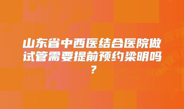 山东省中西医结合医院做试管需要提前预约梁明吗？