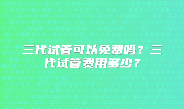 三代试管可以免费吗?三代试管费用多少?