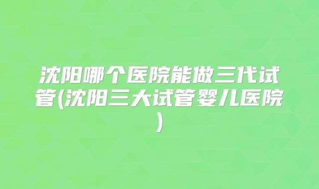 沈阳哪个医院能做三代试管(沈阳三大试管婴儿医院)