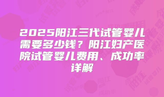 2025阳江三代试管婴儿需要多少钱？阳江妇产医院试管婴儿费用、成功率详解