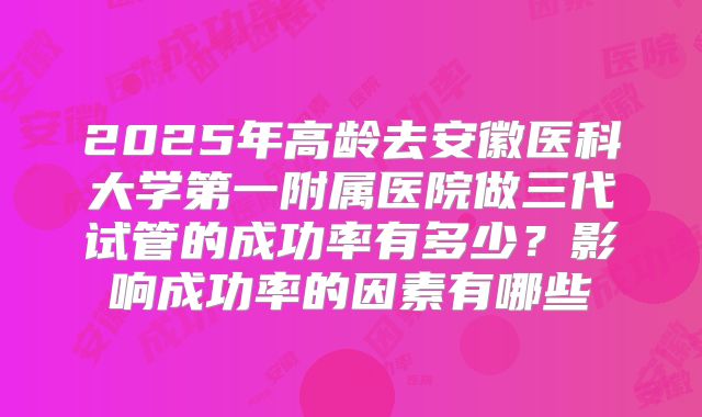 2025年高龄去安徽医科大学第一附属医院做三代试管的成功率有多少?影响成功率的因素有哪些