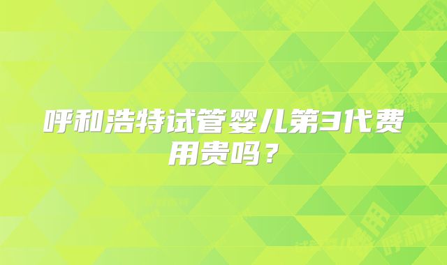 呼和浩特试管婴儿第3代费用贵吗?