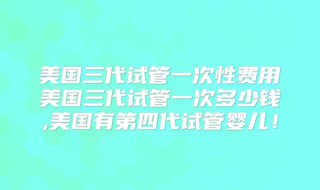 美国三代试管一次性费用美国三代试管一次多少钱,美国有第四代试管婴儿！
