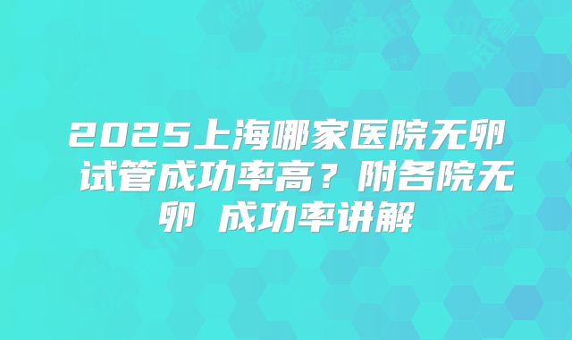 2025上海哪家医院无卵�试管成功率高？附各院无卵�成功率讲解