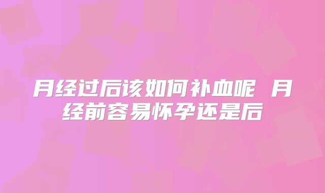 月经过后该如何补血呢 月经前容易怀孕还是后