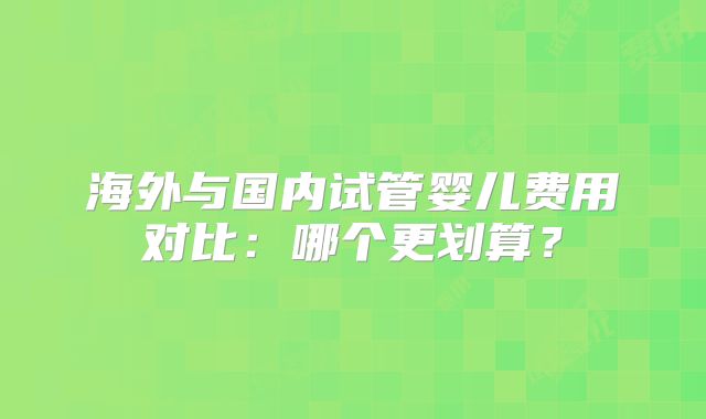海外与国内试管婴儿费用对比：哪个更划算？