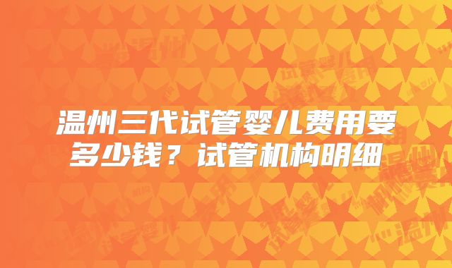 温州三代试管婴儿费用要多少钱？试管机构明细
