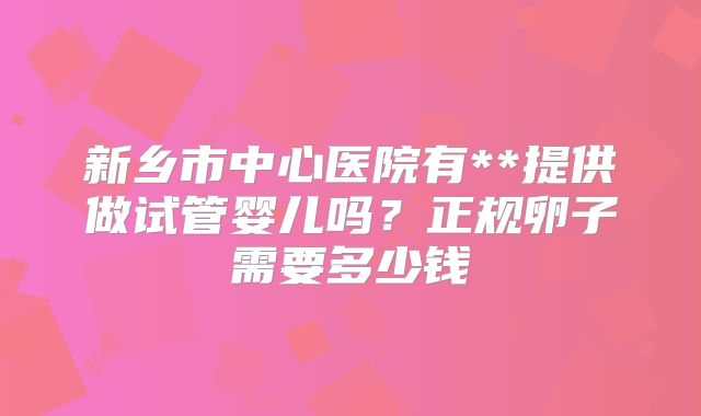 新乡市中心医院有**提供做试管婴儿吗?正规卵子需要多少钱