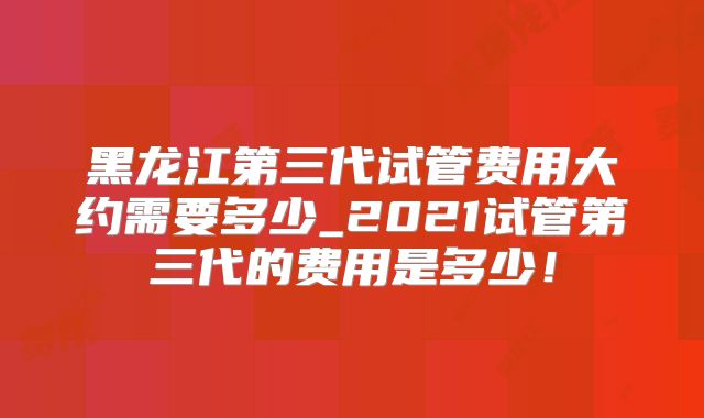 黑龙江第三代试管费用大约需要多少_2021试管第三代的费用是多少！