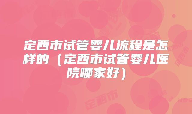 定西市试管婴儿流程是怎样的(定西市试管婴儿医院哪家好)