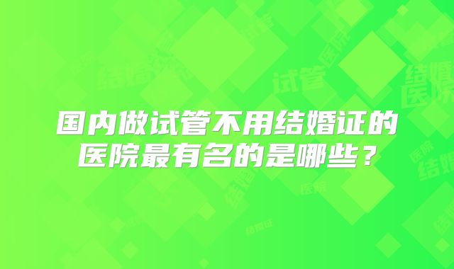 国内做试管不用结婚证的医院最有名的是哪些?