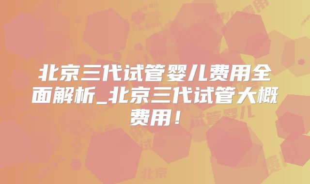 北京三代试管婴儿费用全面解析_北京三代试管大概费用!