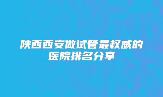 陕西西安做试管最权威的医院排名分享