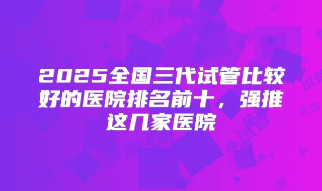 2025全国三代试管比较好的医院排名前十，强推这几家医院