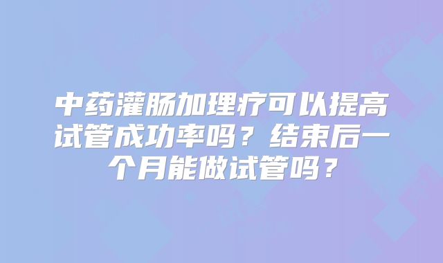 中药灌肠加理疗可以提高试管成功率吗？结束后一个月能做试管吗？