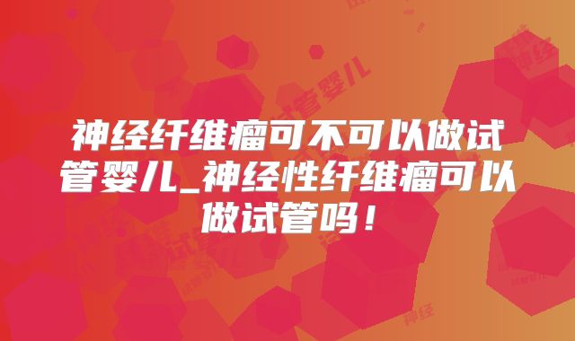 神经纤维瘤可不可以做试管婴儿_神经性纤维瘤可以做试管吗！