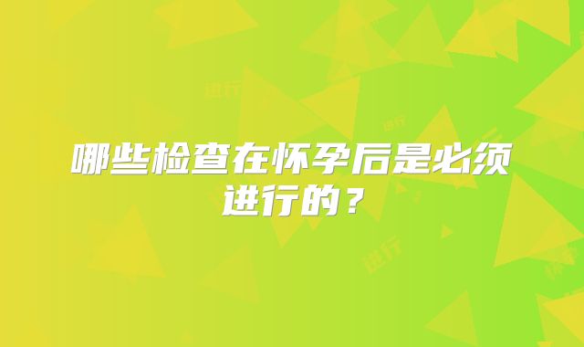 哪些检查在怀孕后是必须进行的？