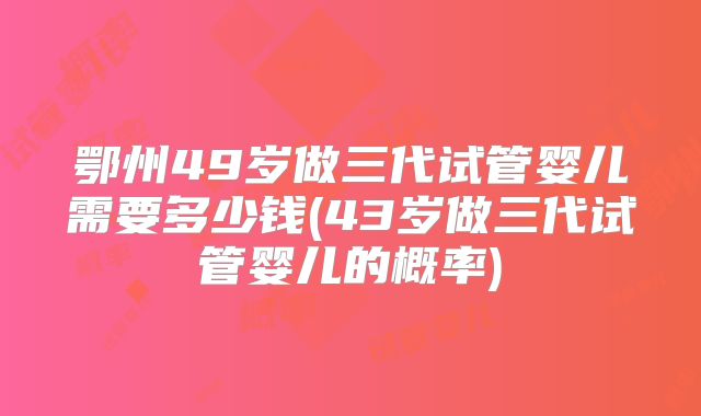 鄂州49岁做三代试管婴儿需要多少钱(43岁做三代试管婴儿的概率)