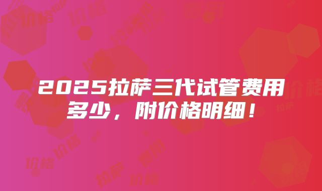 2025拉萨三代试管费用多少，附价格明细！