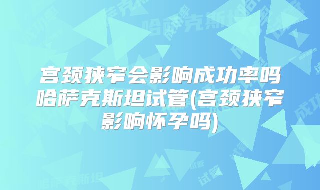 宫颈狭窄会影响成功率吗哈萨克斯坦试管(宫颈狭窄影响怀孕吗)