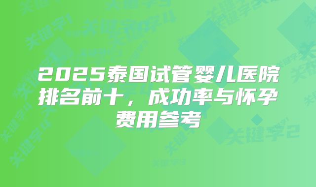 2025泰国试管婴儿医院排名前十，成功率与怀孕费用参考