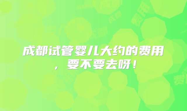 成都试管婴儿大约的费用,要不要去呀!