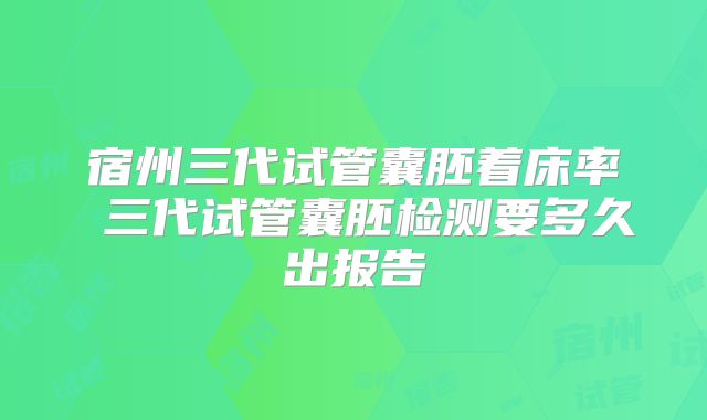 宿州三代试管囊胚着床率 三代试管囊胚检测要多久出报告