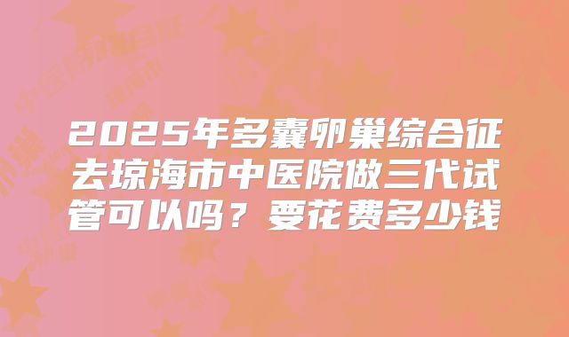 2025年多囊卵巢综合征去琼海市中医院做三代试管可以吗？要花费多少钱