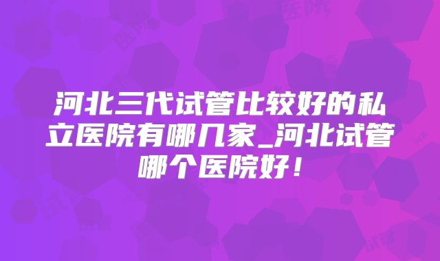 河北三代试管比较好的私立医院有哪几家_河北试管哪个医院好！