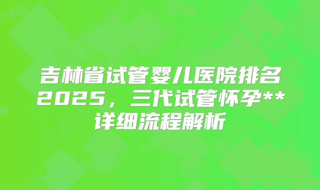 吉林省试管婴儿医院排名2025，三代试管怀孕**详细流程解析