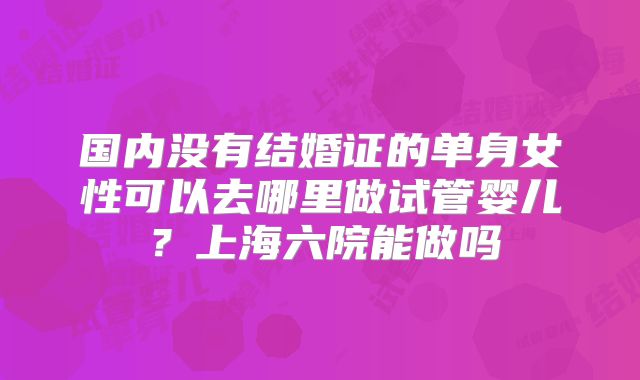 国内没有结婚证的单身女性可以去哪里做试管婴儿？上海六院能做吗