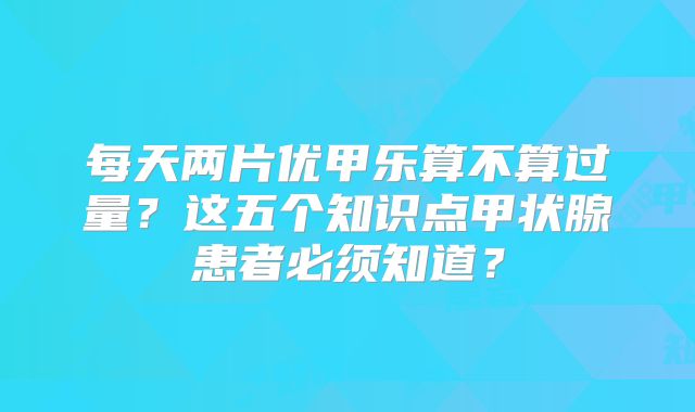 每天两片优甲乐算不算过量?这五个知识点甲状腺患者必须知道?