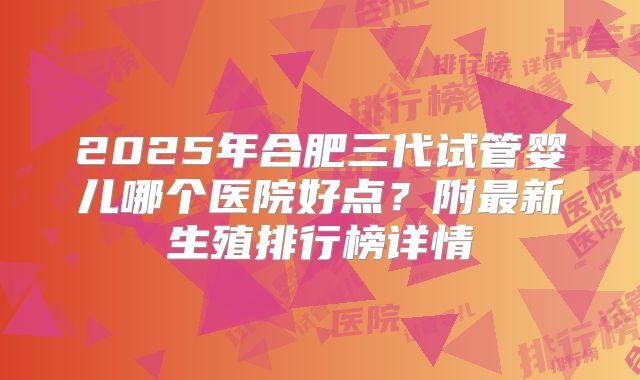 2025年合肥三代试管婴儿哪个医院好点？附最新生殖排行榜详情