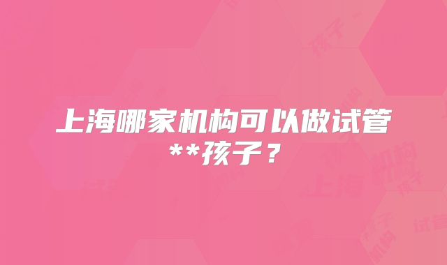 上海哪家机构可以做试管**孩子?