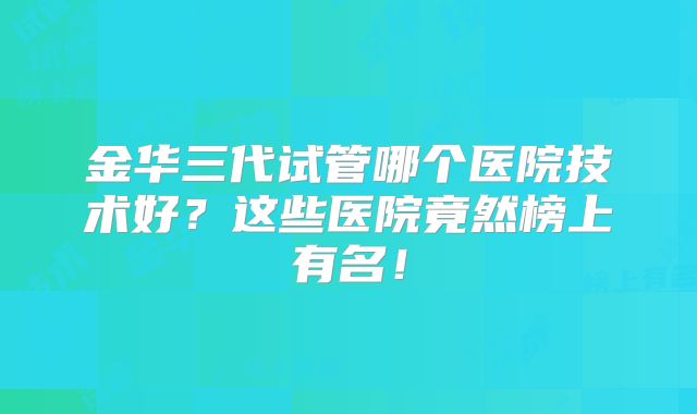 金华三代试管哪个医院技术好？这些医院竟然榜上有名！