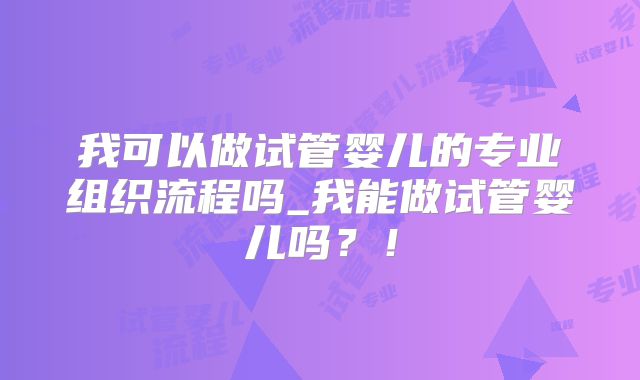 我可以做试管婴儿的专业组织流程吗_我能做试管婴儿吗？！