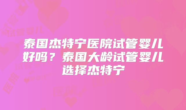 泰国杰特宁医院试管婴儿好吗？泰国大龄试管婴儿选择杰特宁
