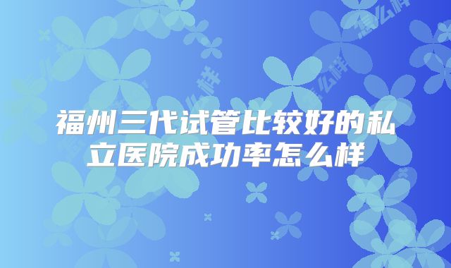 福州三代试管比较好的私立医院成功率怎么样