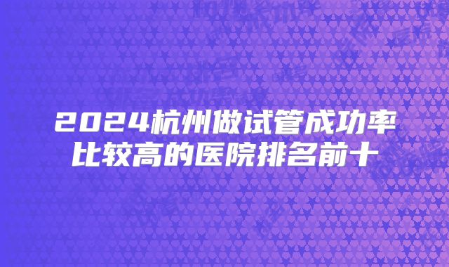 2024杭州做试管成功率比较高的医院排名前十